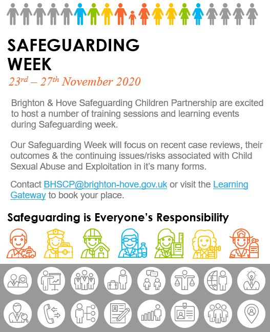 Safeguarding Week 2020. 23rd – 27th November 2020. Brighton & Hove Safeguarding Children Partnership are excited to host a number of training sessions and learning events during Safeguarding week. Our Safeguarding Week will focus on recent case reviews, their outcomes & the continuing issues/risks associated with Child Sexual Abuse and Exploitation in it’s many forms.  Contact BHSCP@brighton-hove.gov.uk or visit the Learning Gateway to book your place. 